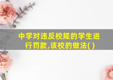 中学对违反校规的学生进行罚款,该校的做法( )